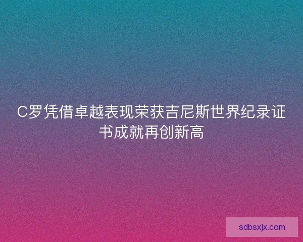 C罗凭借卓越表现荣获吉尼斯世界纪录证书成就再创新高