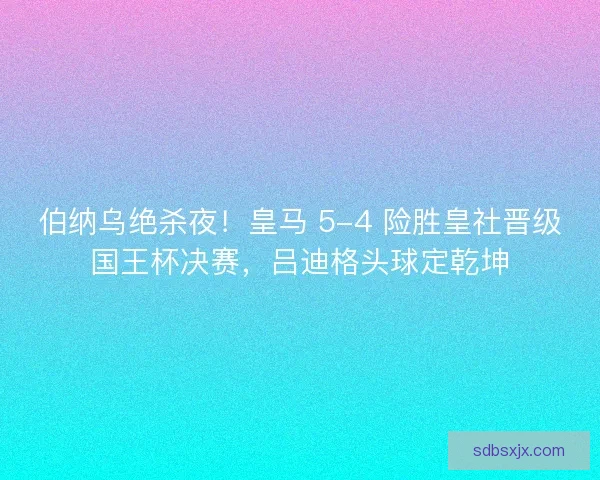 伯纳乌绝杀夜！皇马 5-4 险胜皇社晋级国王杯决赛，吕迪格头球定乾坤