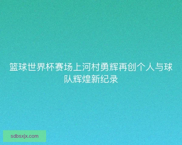 篮球世界杯赛场上河村勇辉再创个人与球队辉煌新纪录