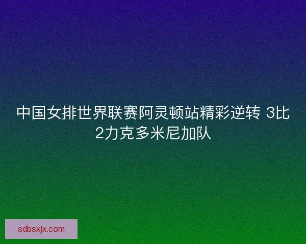 中国女排世界联赛阿灵顿站精彩逆转 3比2力克多米尼加队