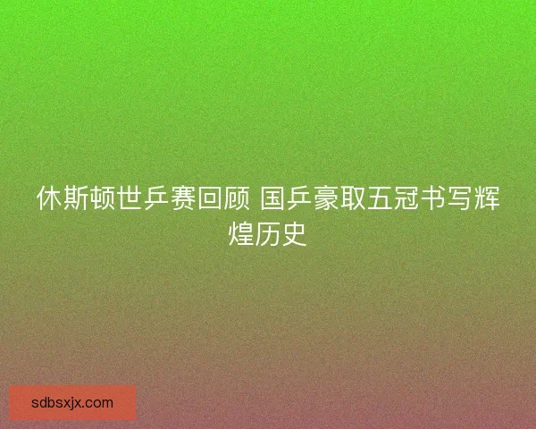 休斯顿世乒赛回顾 国乒豪取五冠书写辉煌历史