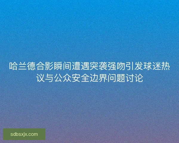 哈兰德合影瞬间遭遇突袭强吻引发球迷热议与公众安全边界问题讨论