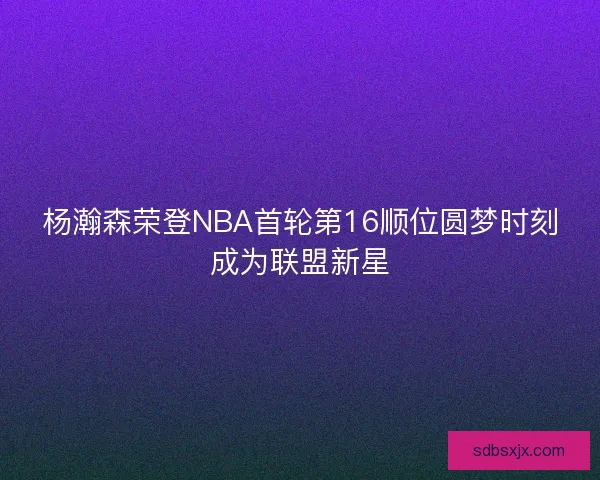 杨瀚森荣登NBA首轮第16顺位圆梦时刻成为联盟新星