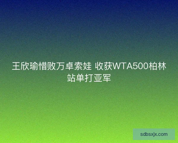 王欣瑜惜败万卓索娃 收获WTA500柏林站单打亚军