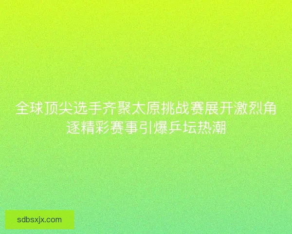 全球顶尖选手齐聚太原挑战赛展开激烈角逐精彩赛事引爆乒坛热潮